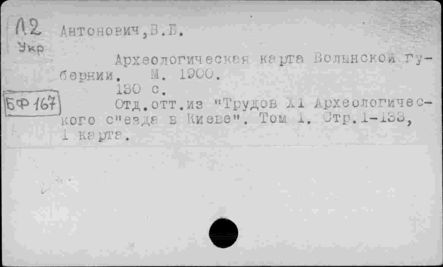 ﻿Л Z Антонович,3.Б.
Зкр
Археологическая кврта бернии. 3. 1900.
------- '	100 с.
ф-/Ё>7) Отд. ОТТ.ИЗ "Трудов ЛІ
-----кого с"езде в Киеве". Том 1
1 KP ртр.
Волынской гу
Археологичес Зтр.1-lSü,